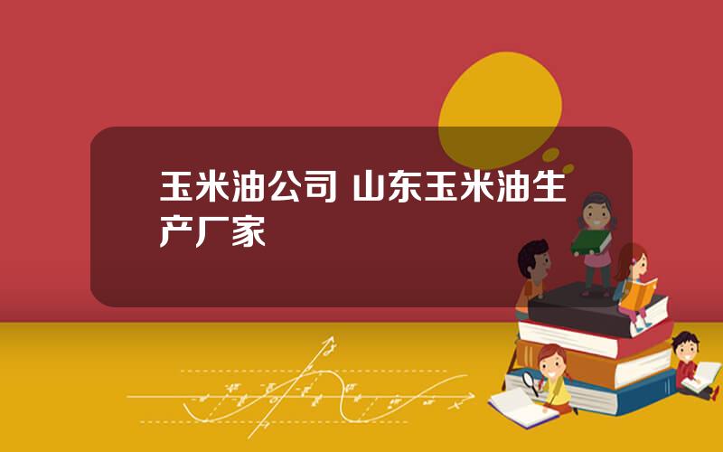 玉米油公司 山东玉米油生产厂家